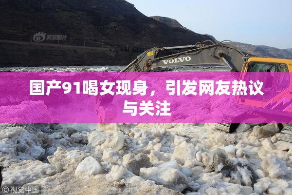 国产91喝女现身，引发网友热议与关注