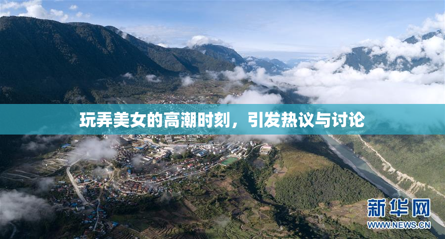 玩弄美女的高潮时刻，引发热议与讨论
