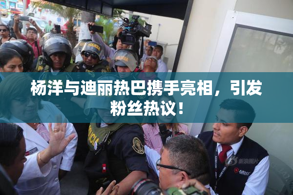 杨洋与迪丽热巴携手亮相，引发粉丝热议！