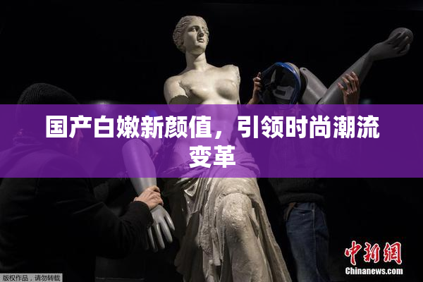 国产白嫩新颜值，引领时尚潮流变革