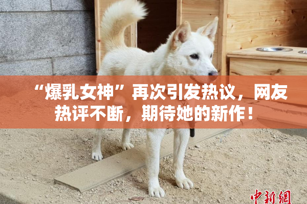 “爆乳女神”再次引发热议，网友热评不断，期待她的新作！