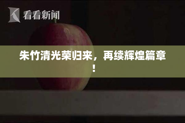 朱竹清光荣归来，再续辉煌篇章！