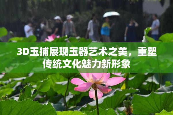 3D玉捕展现玉器艺术之美，重塑传统文化魅力新形象