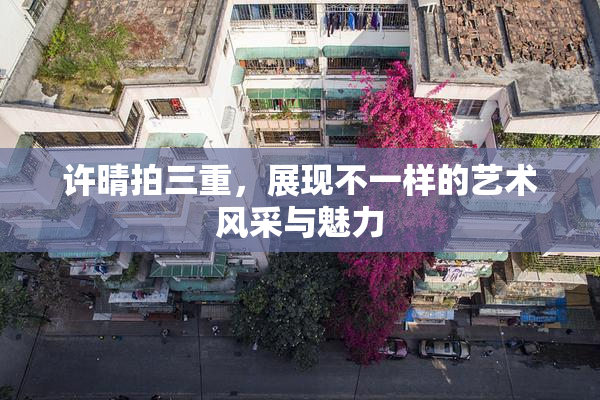 许晴拍三重，展现不一样的艺术风采与魅力