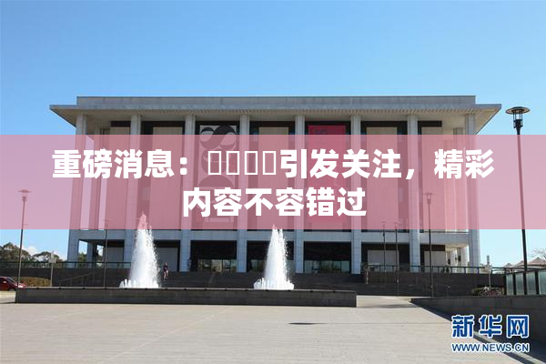 重磅消息：馃悢馃悢引发关注，精彩内容不容错过