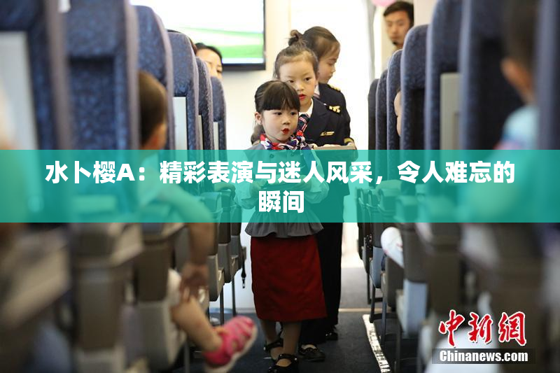 水卜樱A：精彩表演与迷人风采，令人难忘的瞬间