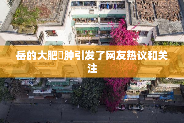 岳的大肥坹肿引发了网友热议和关注