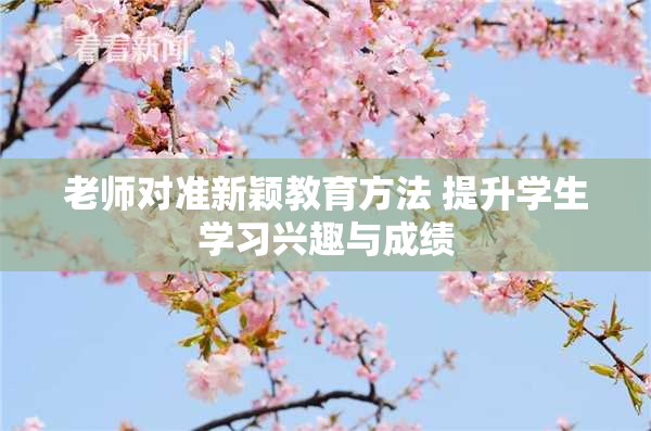 老师对准新颖教育方法 提升学生学习兴趣与成绩