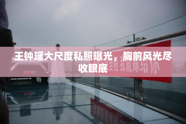王钟瑶大尺度私照曝光，胸前风光尽收眼底