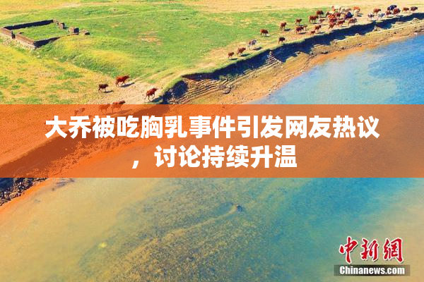 大乔被吃胸乳事件引发网友热议，讨论持续升温