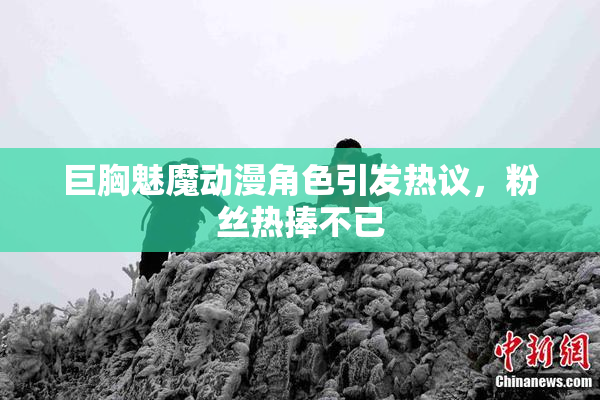 巨胸魅魔动漫角色引发热议，粉丝热捧不已