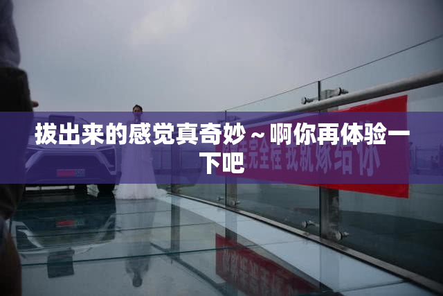 拔出来的感觉真奇妙～啊你再体验一下吧