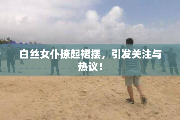 白丝女仆撩起裙摆，引发关注与热议！