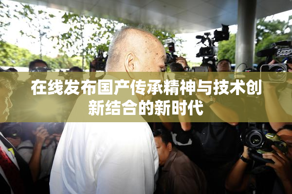 在线发布国产传承精神与技术创新结合的新时代