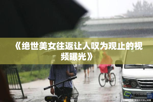 《绝世美女往返让人叹为观止的视频曝光》