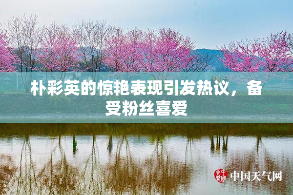 朴彩英的惊艳表现引发热议，备受粉丝喜爱