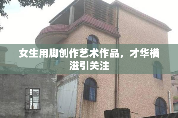 女生用脚创作艺术作品，才华横溢引关注