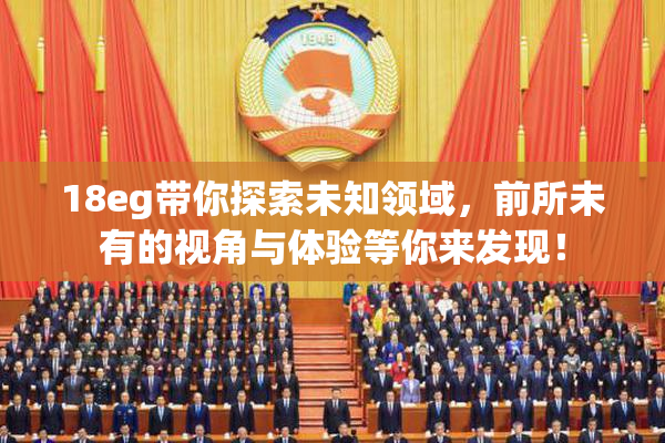 18eg带你探索未知领域，前所未有的视角与体验等你来发现！
