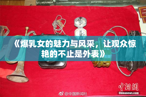 《爆乳女的魅力与风采，让观众惊艳的不止是外表》