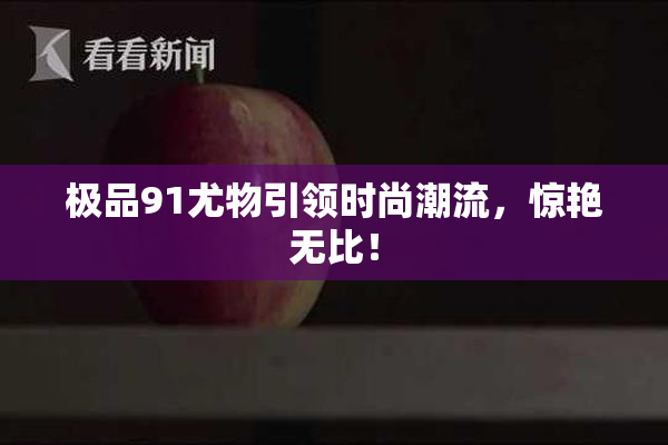 极品91尤物引领时尚潮流，惊艳无比！