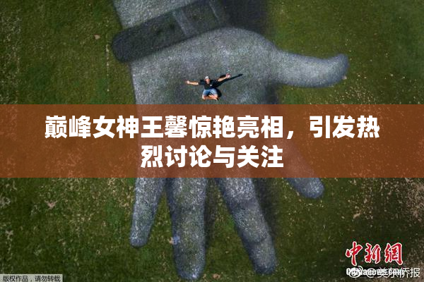 巅峰女神王馨惊艳亮相，引发热烈讨论与关注