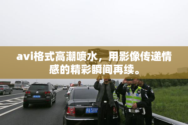 avi格式高潮喷水，用影像传递情感的精彩瞬间再续。