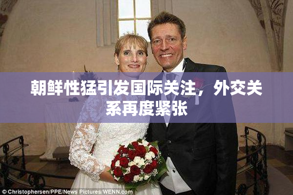 朝鲜性猛引发国际关注，外交关系再度紧张