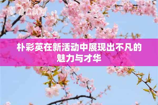 朴彩英在新活动中展现出不凡的魅力与才华