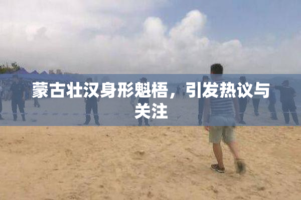 蒙古壮汉身形魁梧，引发热议与关注