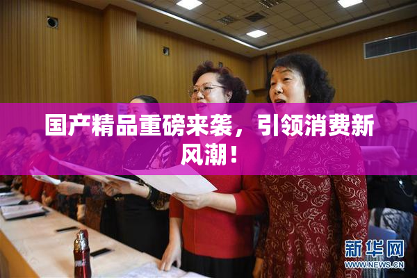 国产精品重磅来袭，引领消费新风潮！