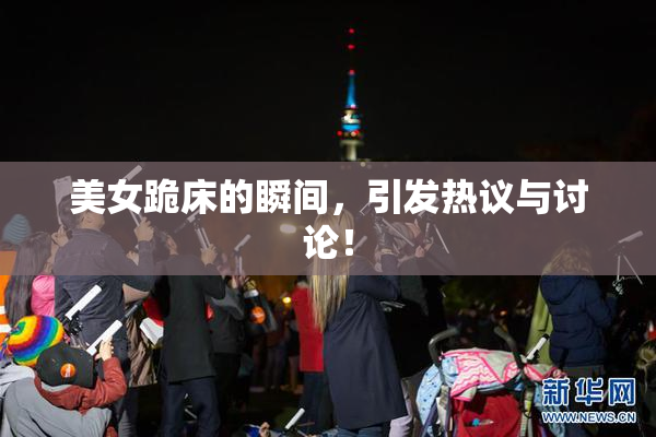 美女跪床的瞬间，引发热议与讨论！