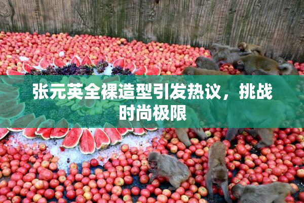 张元英全裸造型引发热议，挑战时尚极限
