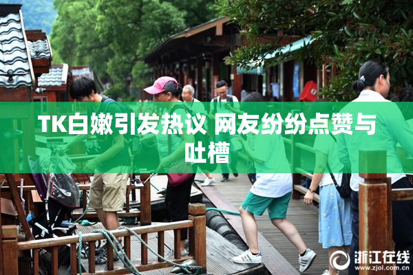 TK白嫩引发热议 网友纷纷点赞与吐槽