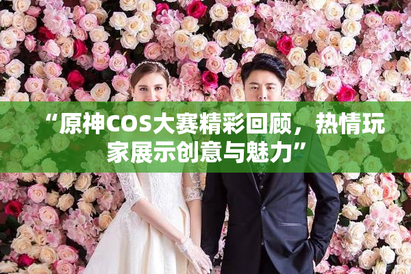 “原神COS大赛精彩回顾，热情玩家展示创意与魅力”