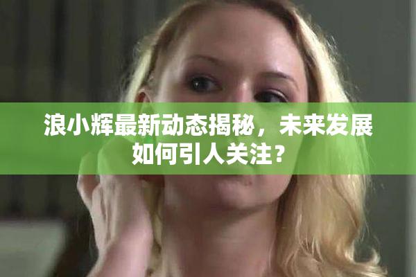 浪小辉最新动态揭秘，未来发展如何引人关注？