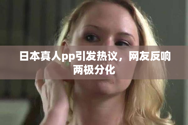日本真人pp引发热议，网友反响两极分化
