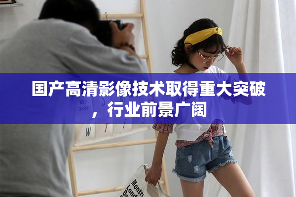 国产高清影像技术取得重大突破，行业前景广阔
