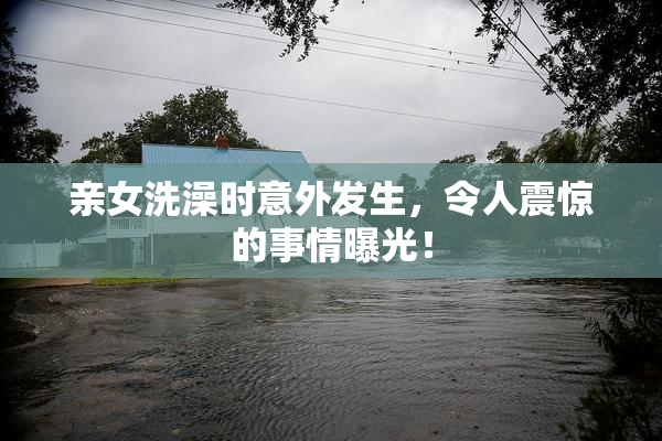 亲女洗澡时意外发生，令人震惊的事情曝光！