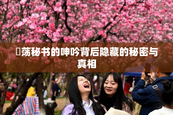 婬荡秘书的呻吟背后隐藏的秘密与真相