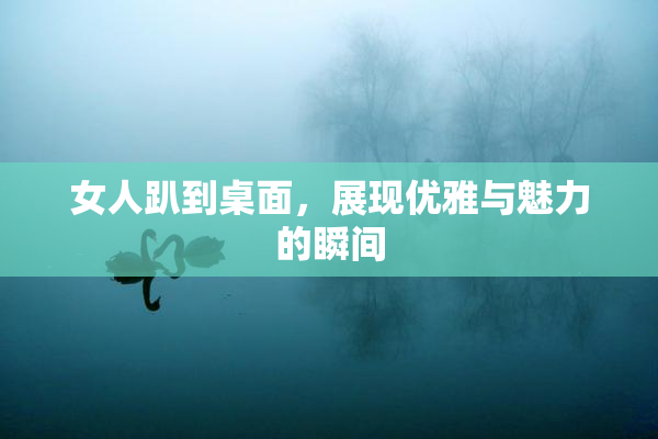 女人趴到桌面，展现优雅与魅力的瞬间