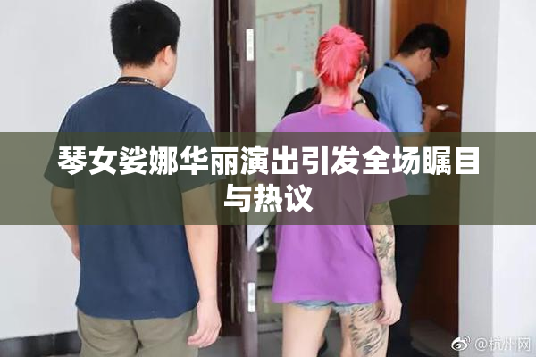 琴女娑娜华丽演出引发全场瞩目与热议