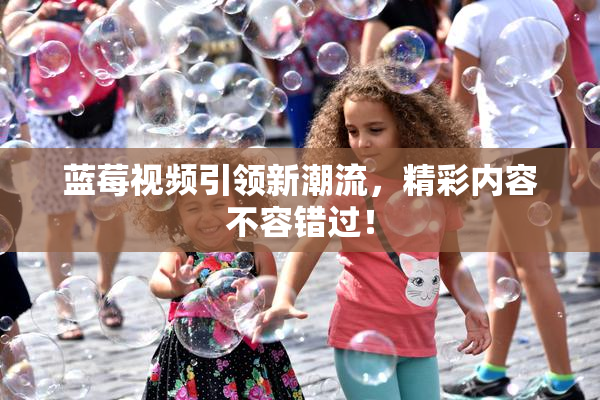 蓝莓视频引领新潮流，精彩内容不容错过！