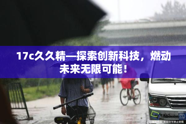 17c久久精—探索创新科技，燃动未来无限可能！
