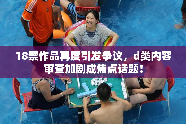 18禁作品再度引发争议，d类内容审查加剧成焦点话题！