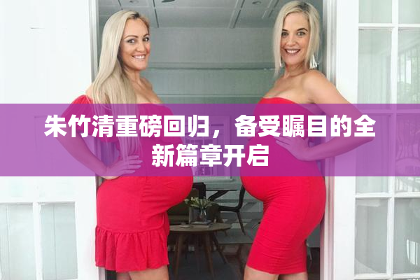 朱竹清重磅回归，备受瞩目的全新篇章开启