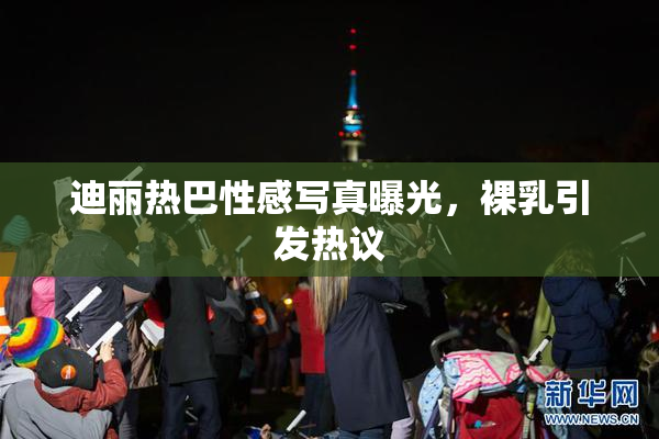 迪丽热巴性感写真曝光，裸乳引发热议