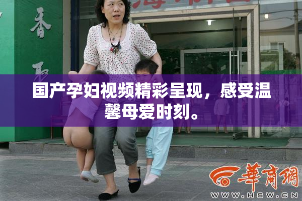 国产孕妇视频精彩呈现，感受温馨母爱时刻。