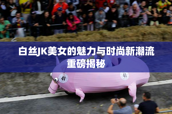 白丝JK美女的魅力与时尚新潮流重磅揭秘