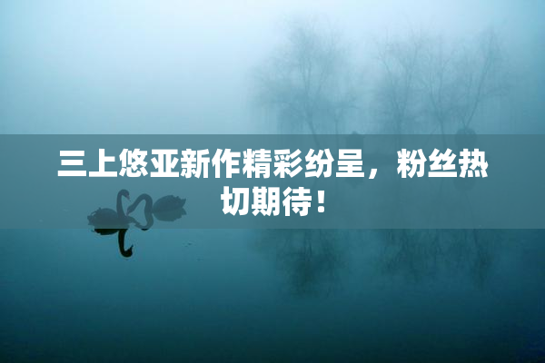 三上悠亚新作精彩纷呈，粉丝热切期待！