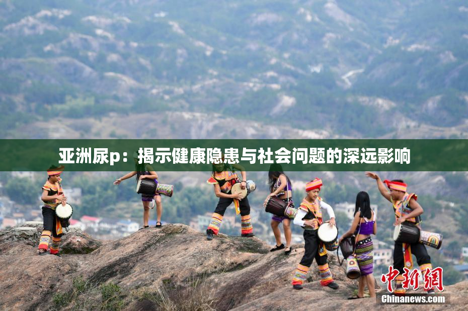 亚洲尿p：揭示健康隐患与社会问题的深远影响